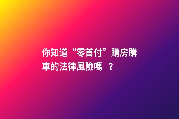 你知道“零首付”購房購車的法律風險嗎？